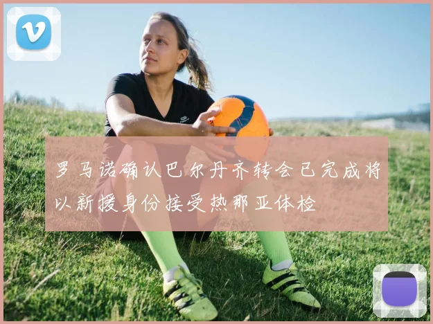 罗马诺确认巴尔丹齐转会已完成将以新援身份接受热那亚体检