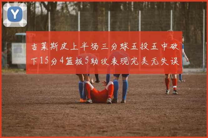 吉莱斯皮上半场三分球五投五中砍下15分4篮板5助攻表现完美无失误