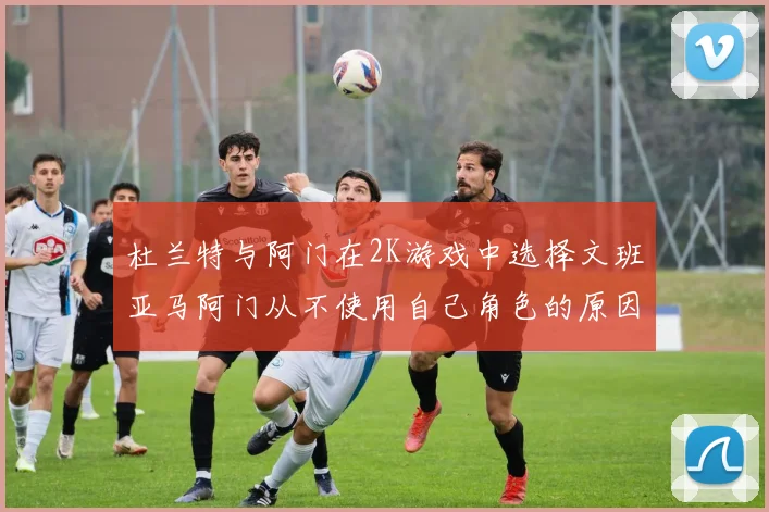 杜兰特与阿门在2K游戏中选择文班亚马阿门从不使用自己角色的原因揭秘
