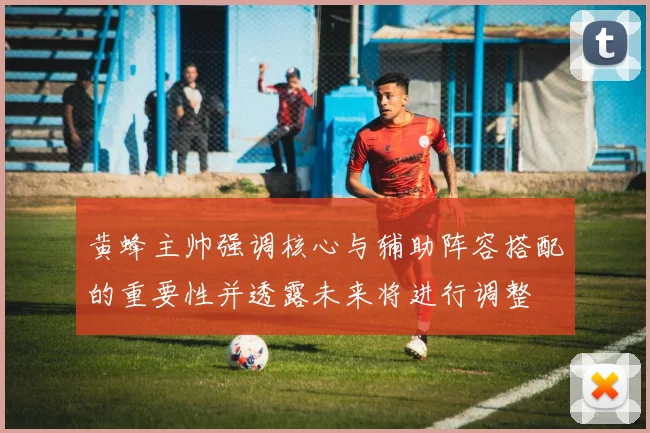 黄蜂主帅强调核心与辅助阵容搭配的重要性并透露未来将进行调整