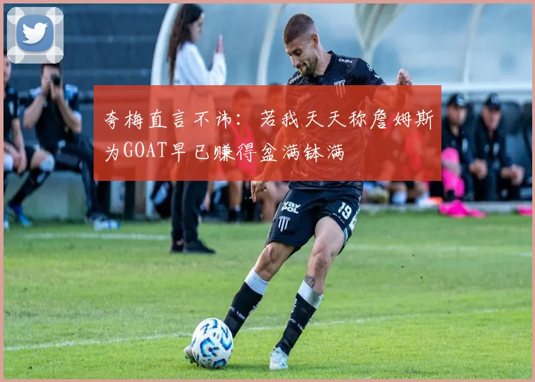 夸梅直言不讳：若我天天称詹姆斯为GOAT早已赚得盆满钵满