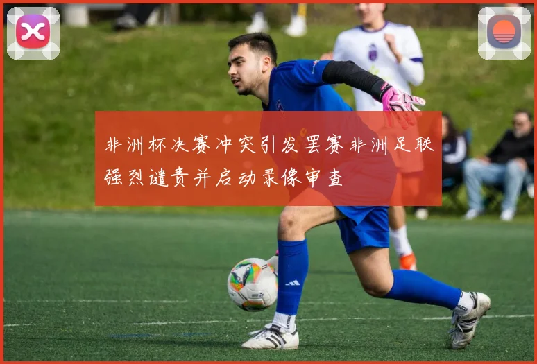 非洲杯决赛冲突引发罢赛非洲足联强烈谴责并启动录像审查