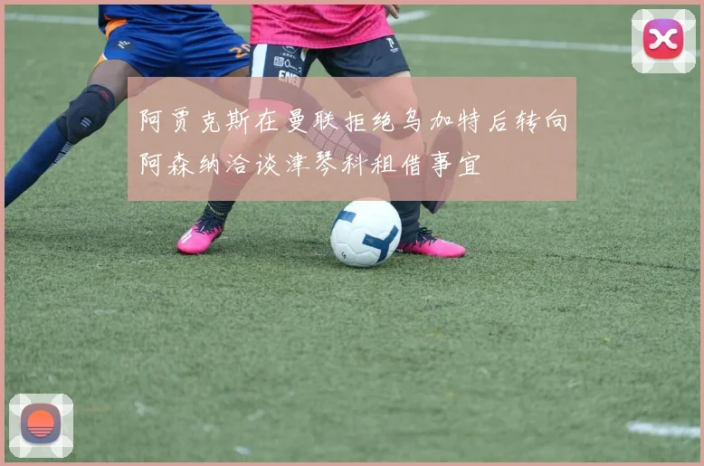 阿贾克斯在曼联拒绝乌加特后转向阿森纳洽谈津琴科租借事宜