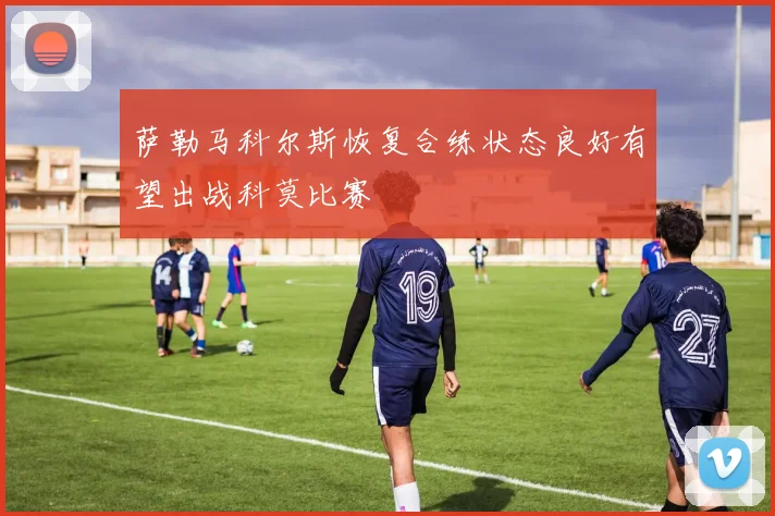 萨勒马科尔斯恢复合练状态良好有望出战科莫比赛