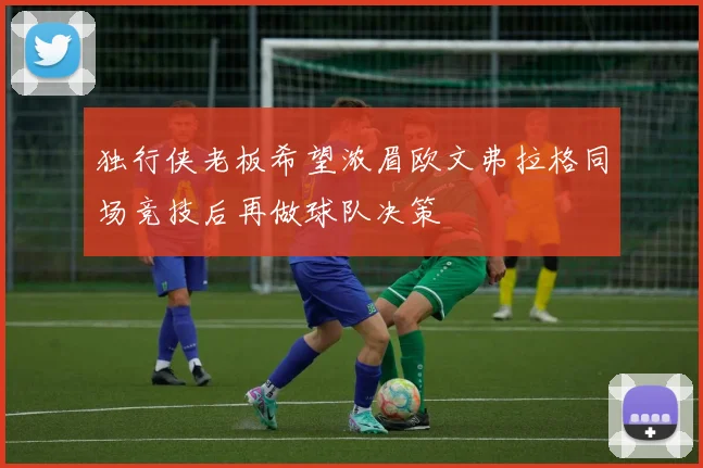 独行侠老板希望浓眉欧文弗拉格同场竞技后再做球队决策
