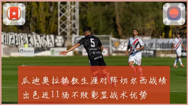 瓜迪奥拉执教生涯对阵切尔西战绩出色近11场不败彰显战术优势
