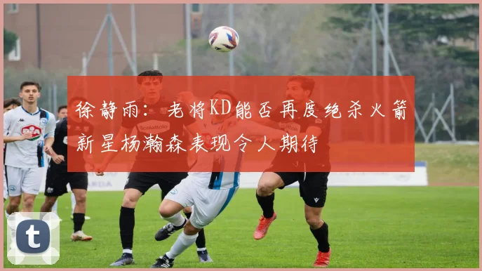 徐静雨：老将KD能否再度绝杀火箭新星杨瀚森表现令人期待