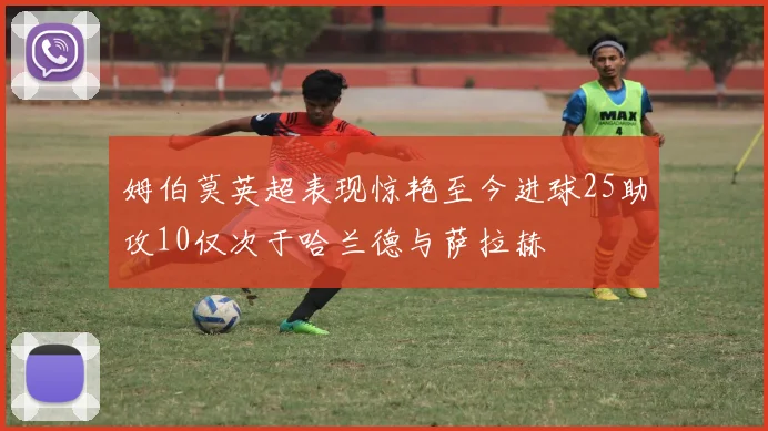姆伯莫英超表现惊艳至今进球25助攻10仅次于哈兰德与萨拉赫