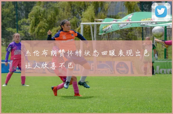 杰伦布朗赞怀特状态回暖表现出色让人欣喜不已