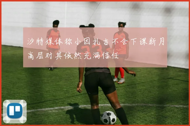 沙特媒体称小因扎吉不会下课新月高层对其依然充满信任