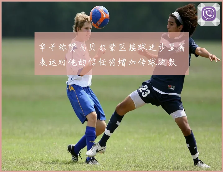 华子称赞戈贝尔禁区接球进步显著表达对他的信任将增加传球次数