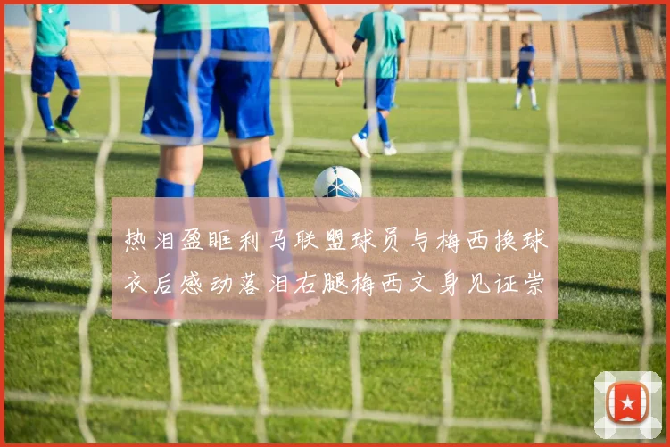 热泪盈眶利马联盟球员与梅西换球衣后感动落泪右腿梅西文身见证崇拜之情