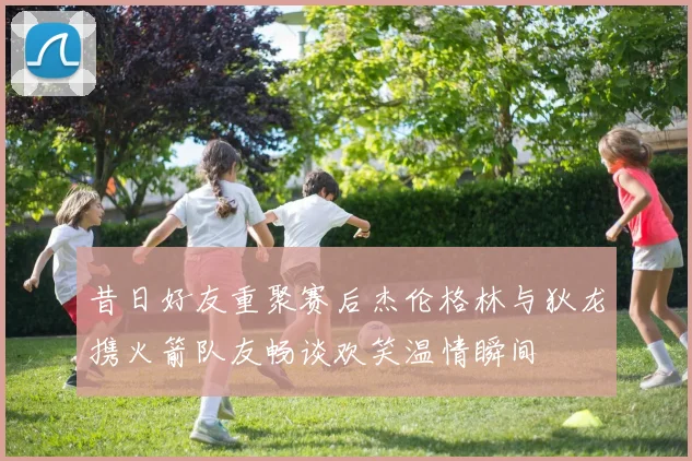 昔日好友重聚赛后杰伦格林与狄龙携火箭队友畅谈欢笑温情瞬间