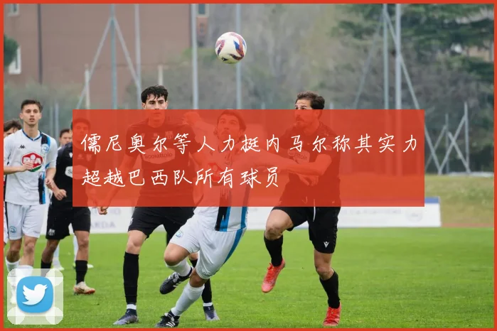 儒尼奥尔等人力挺内马尔称其实力超越巴西队所有球员