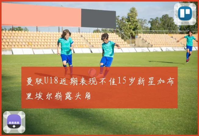 曼联U18近期表现不佳15岁新星加布里埃尔崭露头角