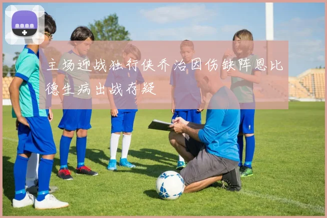 主场迎战独行侠乔治因伤缺阵恩比德生病出战存疑