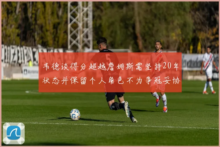 韦德谈得分超越詹姆斯需坚持20年状态并保留个人角色不为争冠妥协