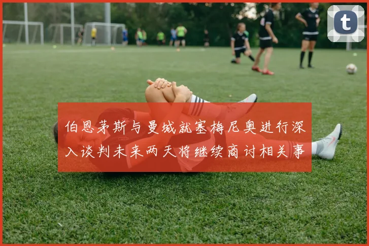 伯恩茅斯与曼城就塞梅尼奥进行深入谈判未来两天将继续商讨相关事宜