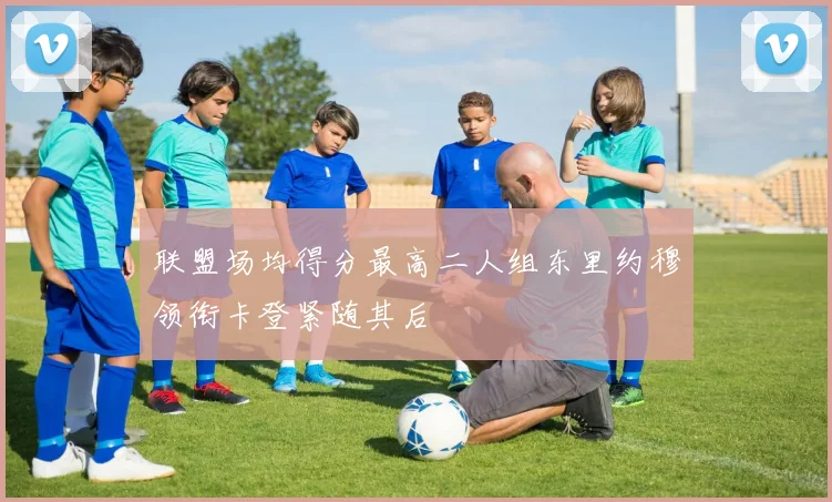 联盟场均得分最高二人组东里约穆领衔卡登紧随其后