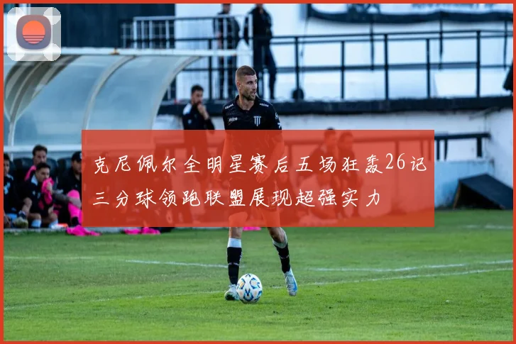 克尼佩尔全明星赛后五场狂轰26记三分球领跑联盟展现超强实力