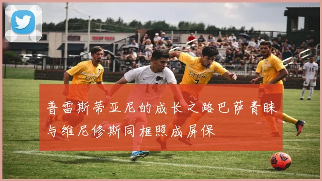 普雷斯蒂亚尼的成长之路巴萨青睐与维尼修斯同框照成屏保