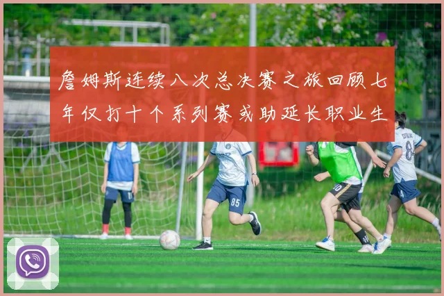 詹姆斯连续八次总决赛之旅回顾七年仅打十个系列赛或助延长职业生涯