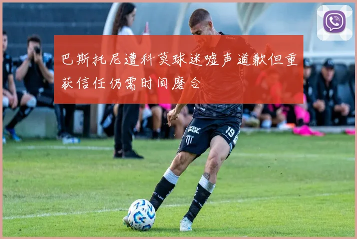巴斯托尼遭科莫球迷嘘声道歉但重获信任仍需时间磨合