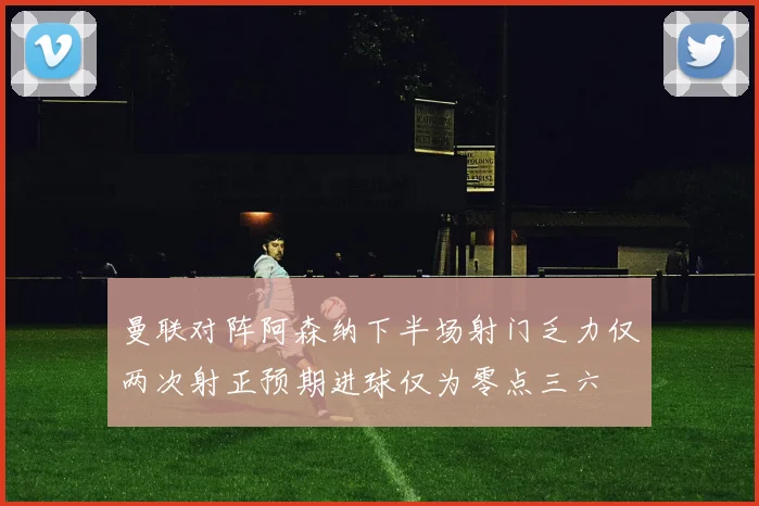 曼联对阵阿森纳下半场射门乏力仅两次射正预期进球仅为零点三六