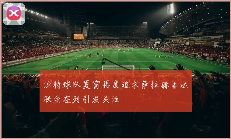 沙特球队夏窗再度追求萨拉赫吉达联合在列引发关注