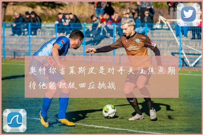 奥特称吉莱斯皮是对手关注焦点期待他能积极回应挑战