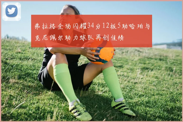 弗拉格全场闪耀34分12板5助哈珀与克尼佩尔助力球队再创佳绩