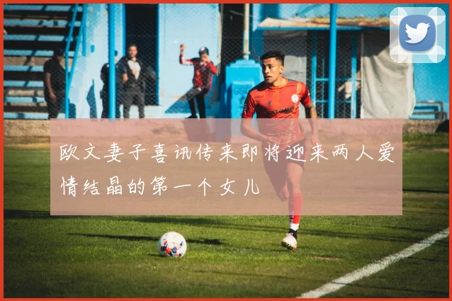 欧文妻子喜讯传来即将迎来两人爱情结晶的第一个女儿