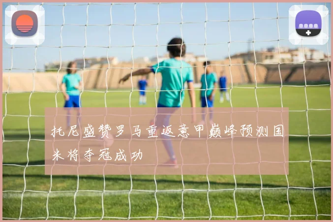 托尼盛赞罗马重返意甲巅峰预测国米将夺冠成功